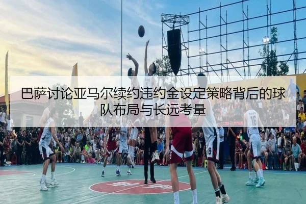巴萨讨论亚马尔续约违约金设定策略背后的球队布局与长远考量