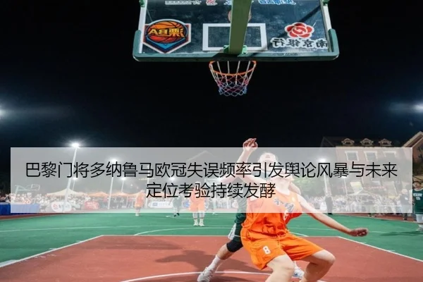 巴黎门将多纳鲁马欧冠失误频率引发舆论风暴与未来定位考验持续发酵