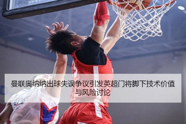 曼联奥纳纳出球失误争议引发英超门将脚下技术价值与风险讨论