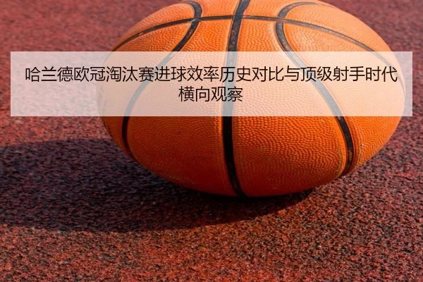 哈兰德欧冠淘汰赛进球效率历史对比与顶级射手时代横向观察